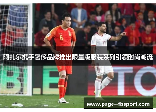 阿扎尔携手奢侈品牌推出限量版服装系列引领时尚潮流